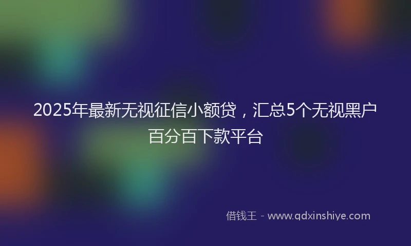 2025年最新无视征信小额贷，汇总5个无视黑户百分百下款平台