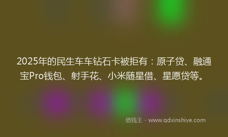 2025年的民生车车钻石卡被拒有：原子贷、融通宝Pro钱包、射手花、小米随星借、星愿贷等。