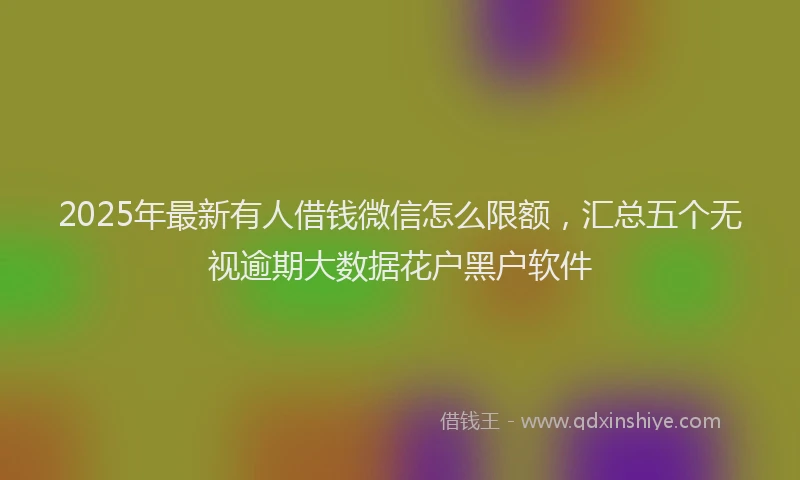 2025年最新有人借钱微信怎么限额，汇总五个无视逾期大数据花户黑户软件