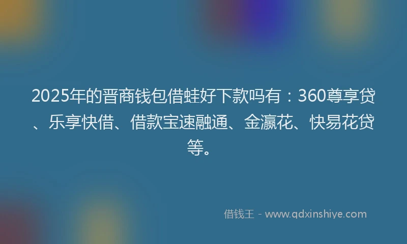 2025年的晋商钱包借蛙好下款吗有：360尊享贷、乐享快借、借款宝速融通、金瀛花、快易花贷等。