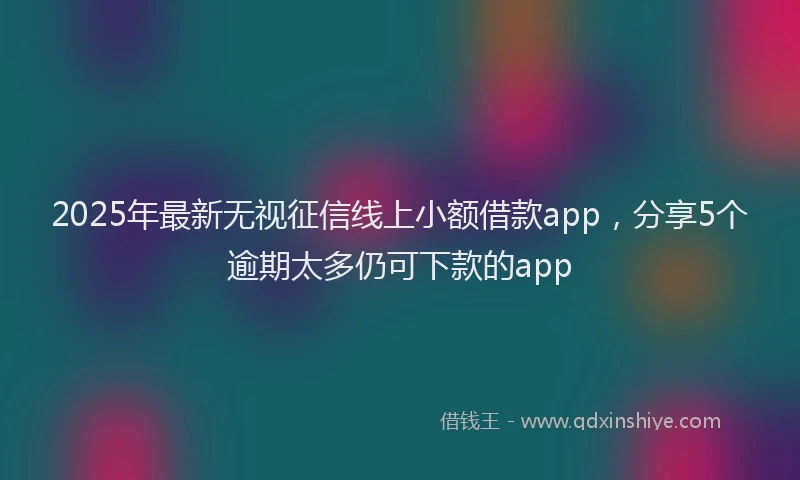2025年最新无视征信线上小额借款app，分享5个逾期太多仍可下款的app