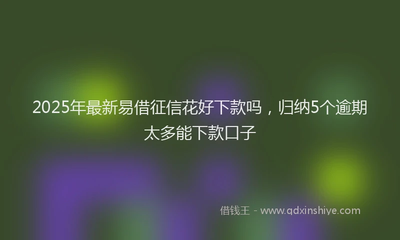 2025年最新易借征信花好下款吗，归纳5个逾期太多能下款口子