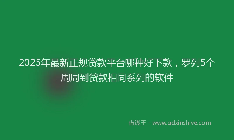 2025年最新正规贷款平台哪种好下款，罗列5个周周到贷款相同系列的软件