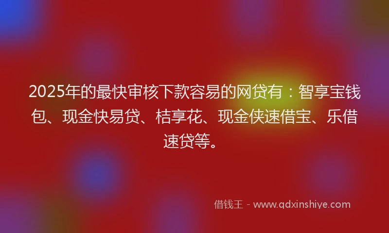 2025年的最快审核下款容易的网贷有：智享宝钱包、现金快易贷、桔享花、现金侠速借宝、乐借速贷等。