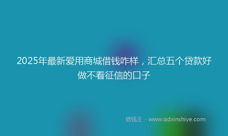 2025年最新爱用商城借钱咋样，汇总五个贷款好做不看征信的口子