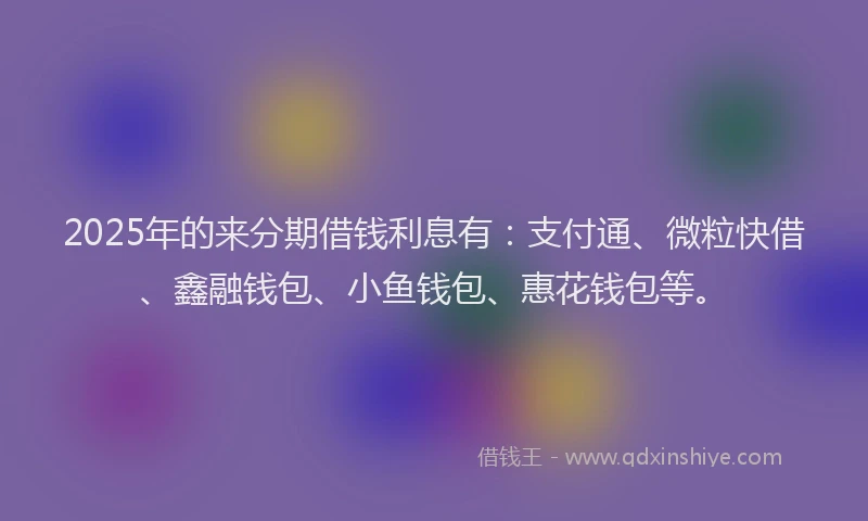 2025年的来分期借钱利息有：支付通、微粒快借、鑫融钱包、小鱼钱包、惠花钱包等。