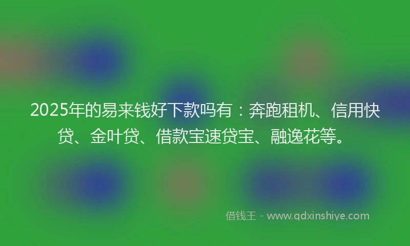2025年的易来钱好下款吗有：奔跑租机、信用快贷、金叶贷、借款宝速贷宝、融逸花等。
