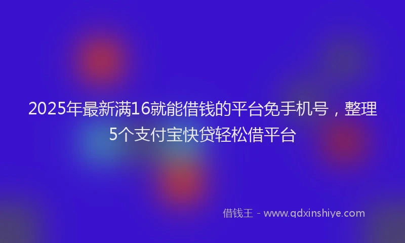 2025年最新满16就能借钱的平台免手机号，整理5个支付宝快贷轻松借平台