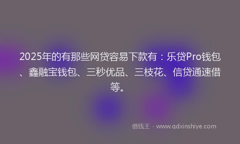 2025年的有那些网贷容易下款有：乐贷Pro钱包、鑫融宝钱包、三秒优品、三枝花、信贷通速借等。