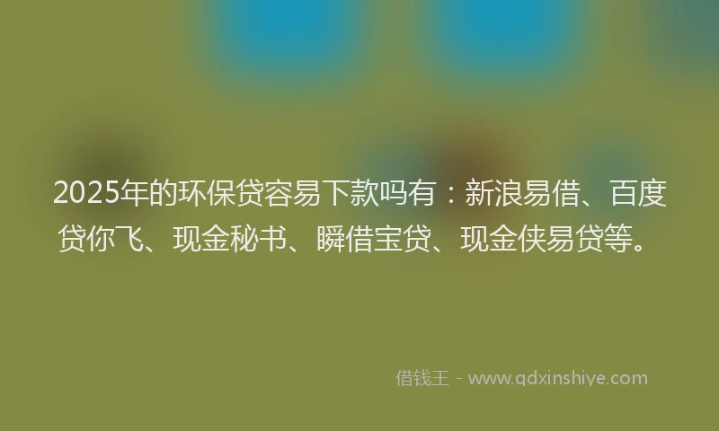 2025年的环保贷容易下款吗有：新浪易借、百度贷你飞、现金秘书、瞬借宝贷、现金侠易贷等。
