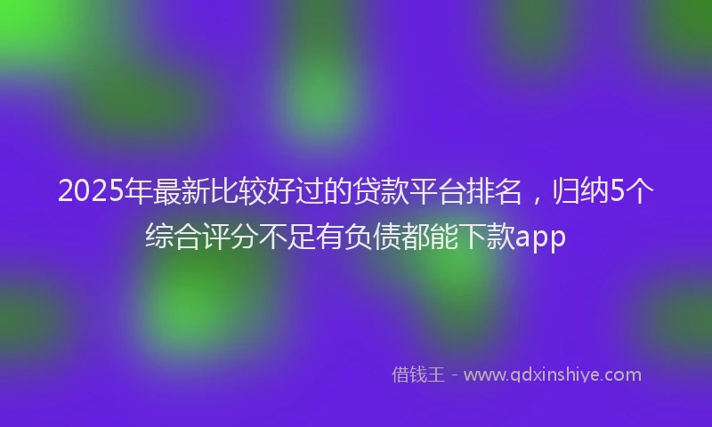 2025年最新比较好过的贷款平台排名，归纳5个综合评分不足有负债都能下款app