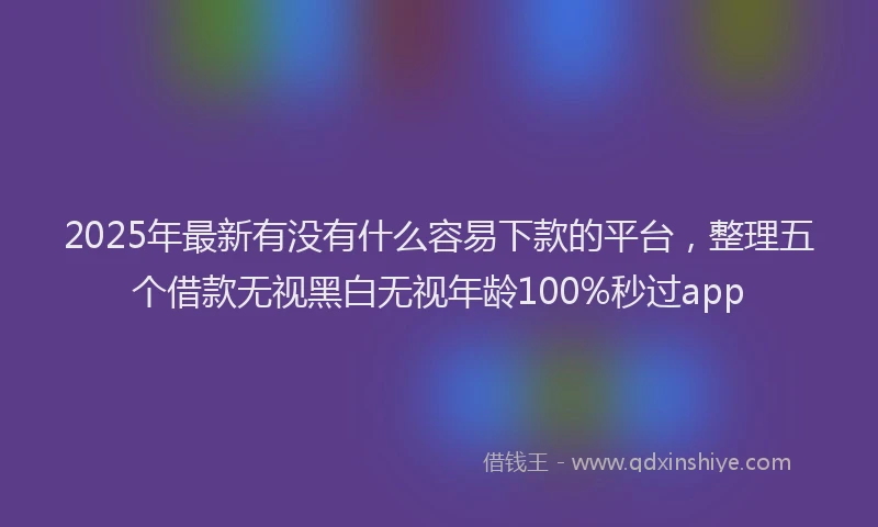 2025年最新有没有什么容易下款的平台，整理五个借款无视黑白无视年龄100%秒过app