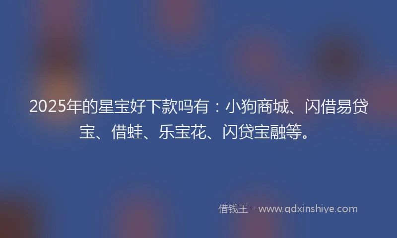 2025年的星宝好下款吗有：小狗商城、闪借易贷宝、借蛙、乐宝花、闪贷宝融等。