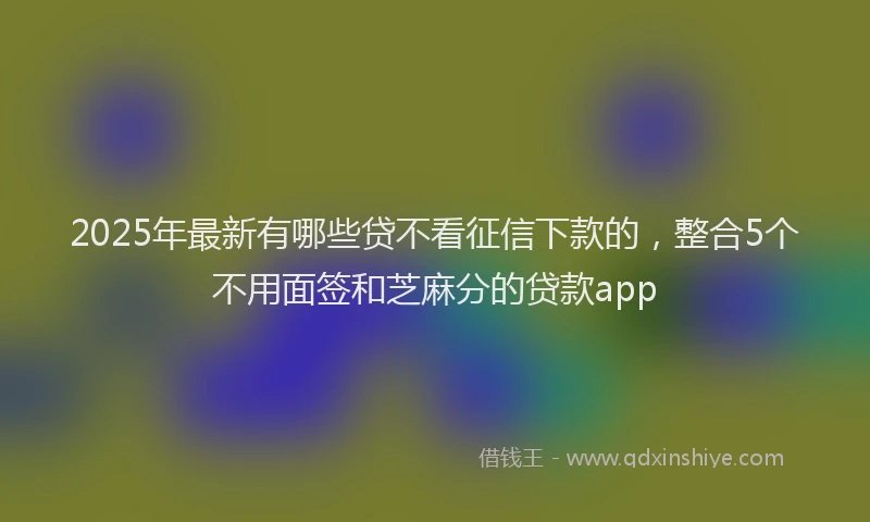 2025年最新有哪些贷不看征信下款的，整合5个不用面签和芝麻分的贷款app