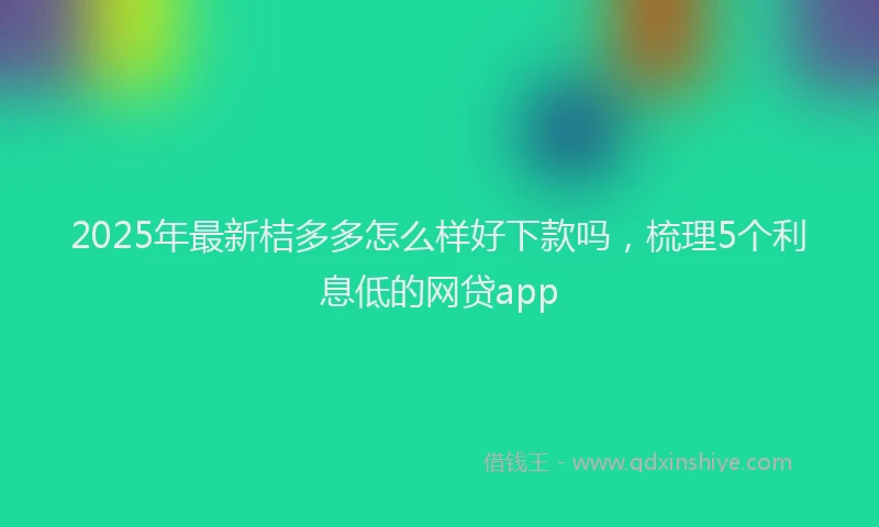 2025年最新桔多多怎么样好下款吗，梳理5个利息低的网贷app