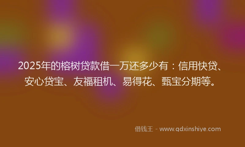 2025年的榕树贷款借一万还多少有：信用快贷、安心贷宝、友福租机、易得花、甄宝分期等。