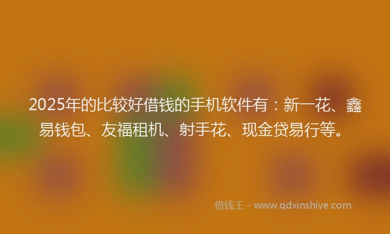 2025年的比较好借钱的手机软件有：新一花、鑫易钱包、友福租机、射手花、现金贷易行等。