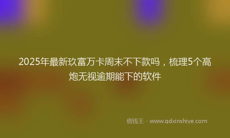 2025年最新玖富万卡周末不下款吗，梳理5个高炮无视逾期能下的软件