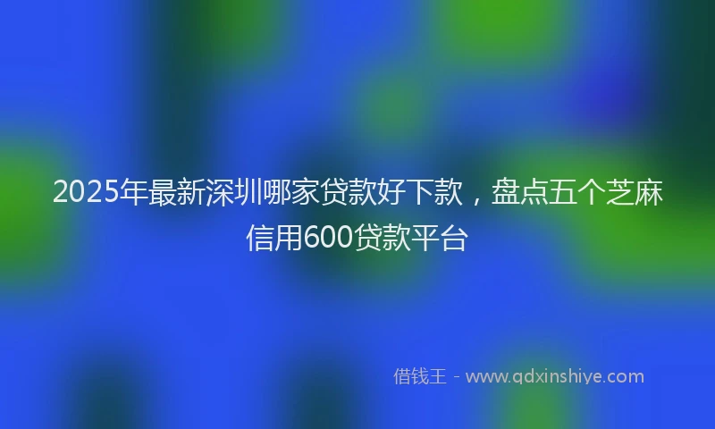 2025年最新深圳哪家贷款好下款，盘点五个芝麻信用600贷款平台