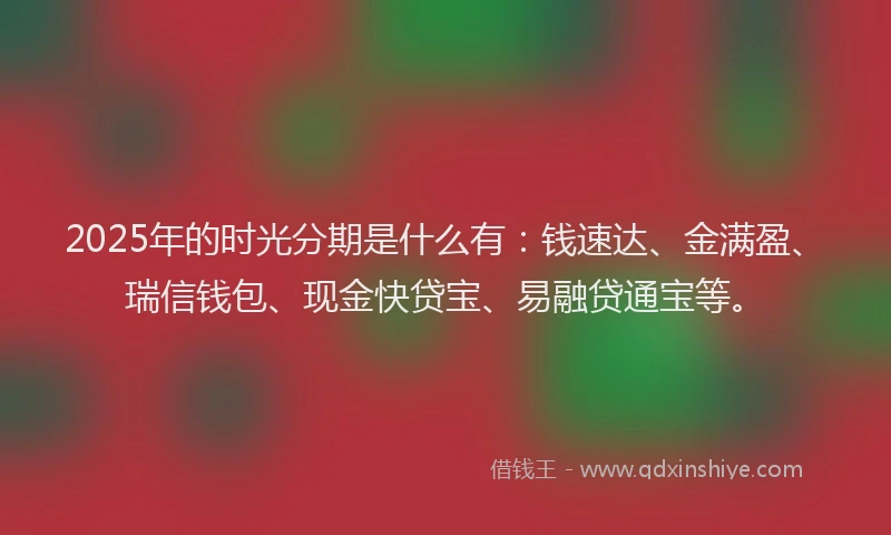 2025年的时光分期是什么有：钱速达、金满盈、瑞信钱包、现金快贷宝、易融贷通宝等。