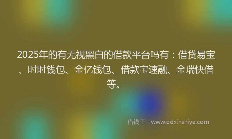 2025年的有无视黑白的借款平台吗有：借贷易宝、时时钱包、金亿钱包、借款宝速融、金瑞快借等。