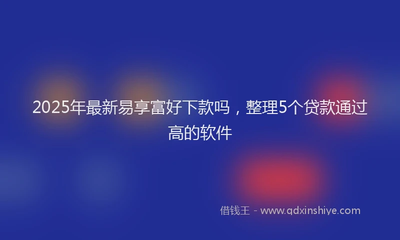 2025年最新易享富好下款吗，整理5个贷款通过高的软件