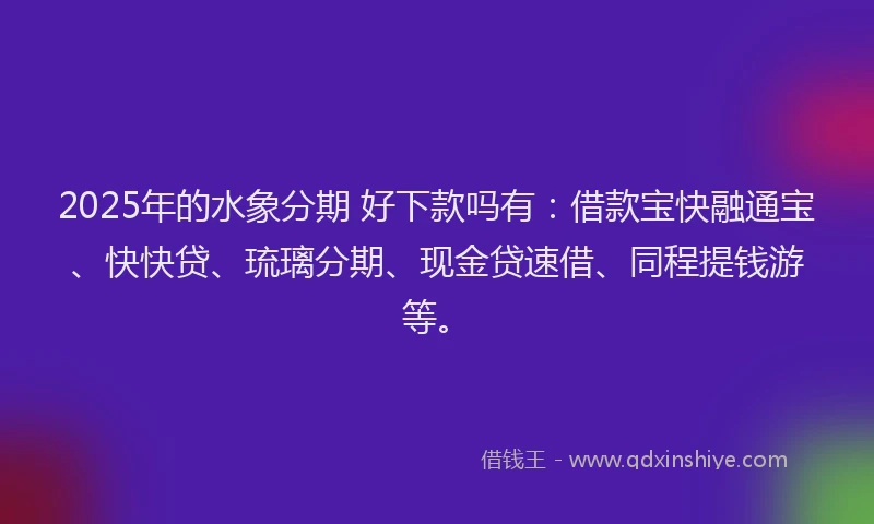 2025年的水象分期 好下款吗有：借款宝快融通宝、快快贷、琉璃分期、现金贷速借、同程提钱游等。