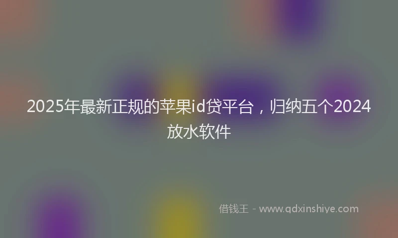 2025年最新正规的苹果id贷平台，归纳五个2024放水软件
