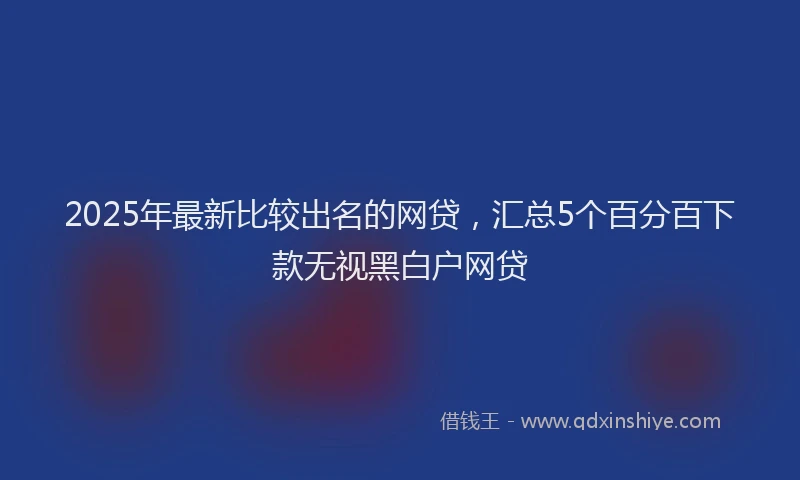 2025年最新比较出名的网贷，汇总5个百分百下款无视黑白户网贷
