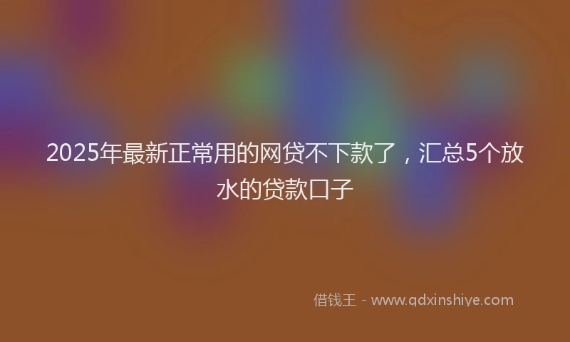 2025年最新正常用的网贷不下款了，汇总5个放水的贷款口子