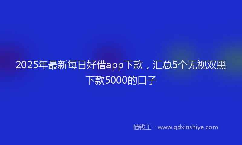2025年最新每日好借app下款，汇总5个无视双黑下款5000的口子
