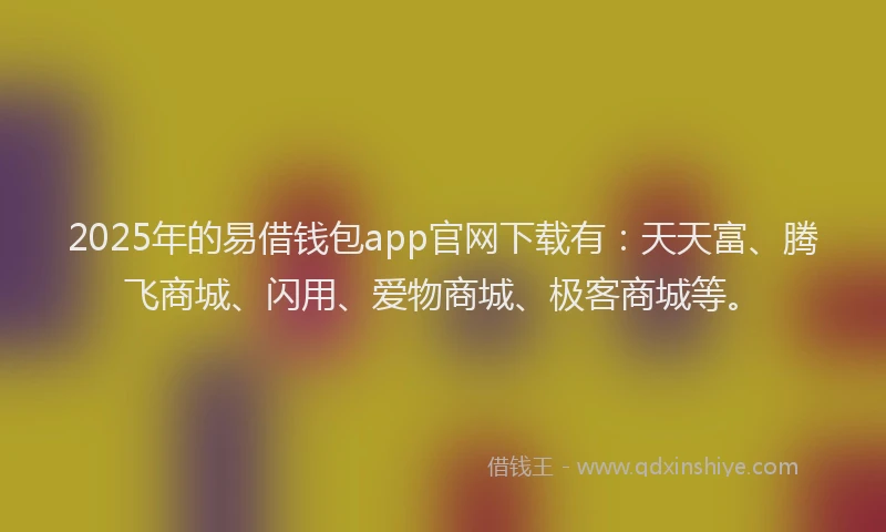 2025年的易借钱包app官网下载有：天天富、腾飞商城、闪用、爱物商城、极客商城等。