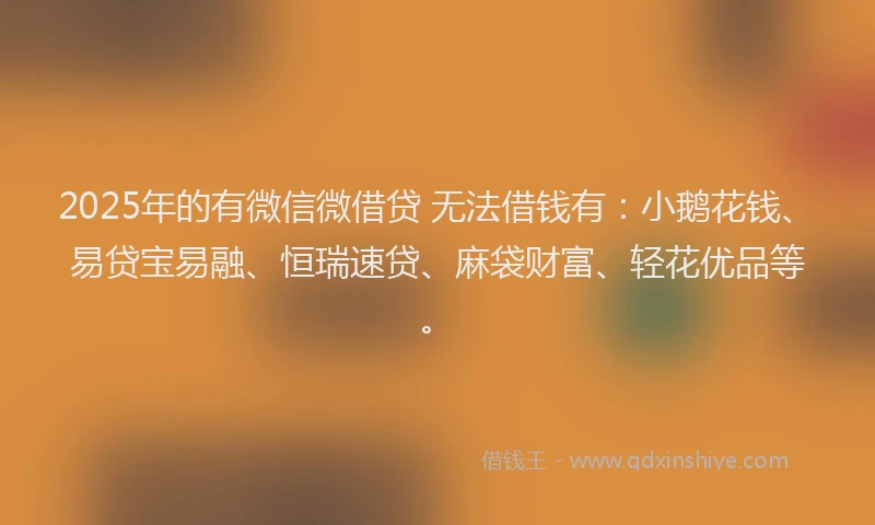 2025年的有微信微借贷 无法借钱有：小鹅花钱、易贷宝易融、恒瑞速贷、麻袋财富、轻花优品等。