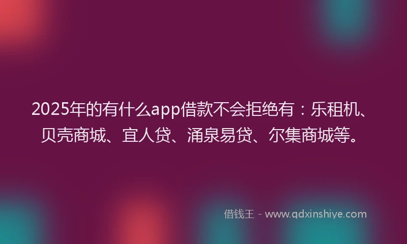 2025年的有什么app借款不会拒绝有：乐租机、贝壳商城、宜人贷、涌泉易贷、尔集商城等。