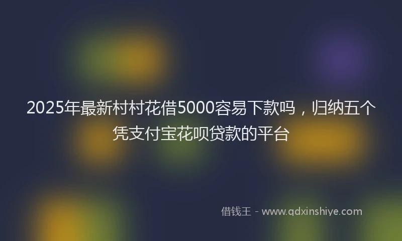 2025年最新村村花借5000容易下款吗，归纳五个凭支付宝花呗贷款的平台