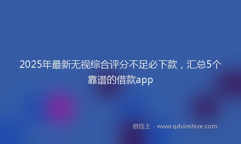 2025年最新无视综合评分不足必下款，汇总5个靠谱的借款app