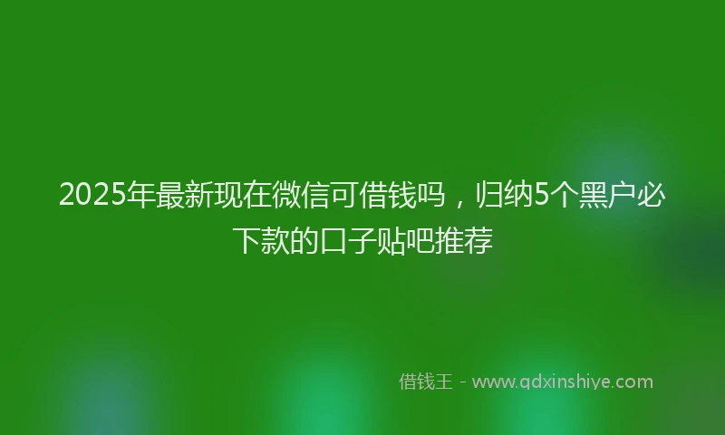 2025年最新现在微信可借钱吗，归纳5个黑户必下款的口子贴吧推荐