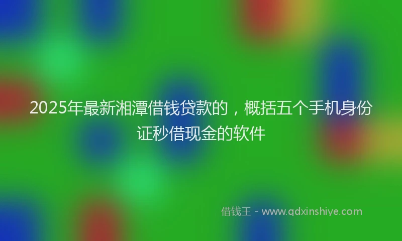 2025年最新湘潭借钱贷款的，概括五个手机身份证秒借现金的软件