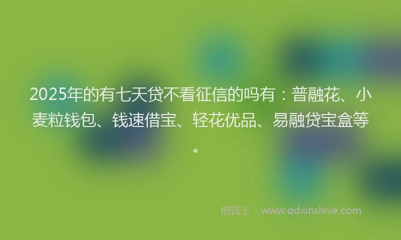 2025年的有七天贷不看征信的吗有：普融花、小麦粒钱包、钱速借宝、轻花优品、易融贷宝盒等。