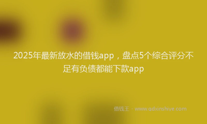 2025年最新放水的借钱app，盘点5个综合评分不足有负债都能下款app