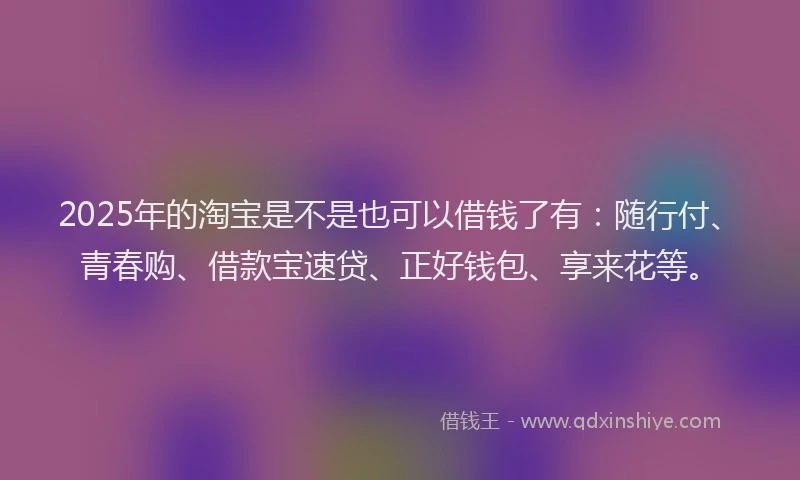 2025年的淘宝是不是也可以借钱了有：随行付、青春购、借款宝速贷、正好钱包、享来花等。