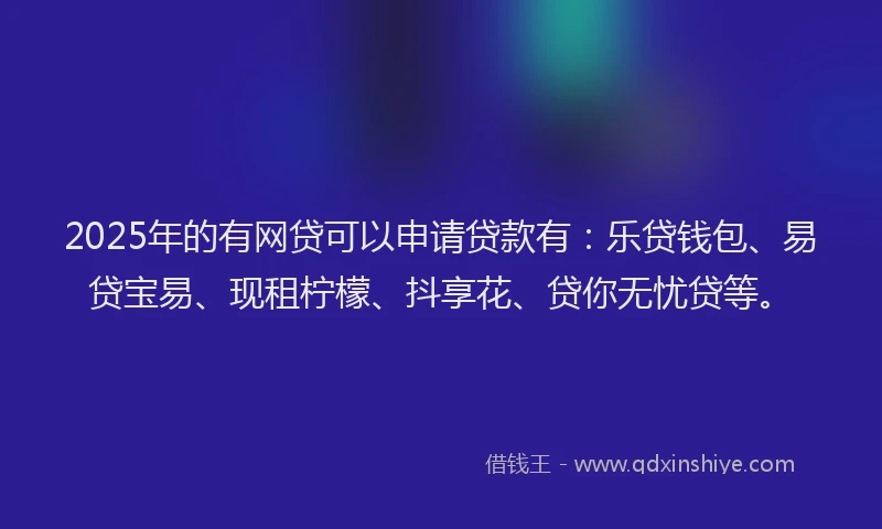 2025年的有网贷可以申请贷款有：乐贷钱包、易贷宝易、现租柠檬、抖享花、贷你无忧贷等。