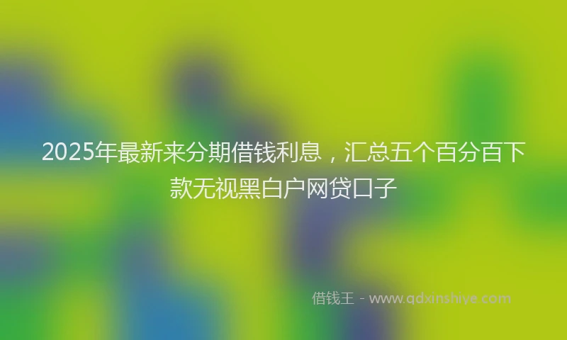 2025年最新来分期借钱利息，汇总五个百分百下款无视黑白户网贷口子