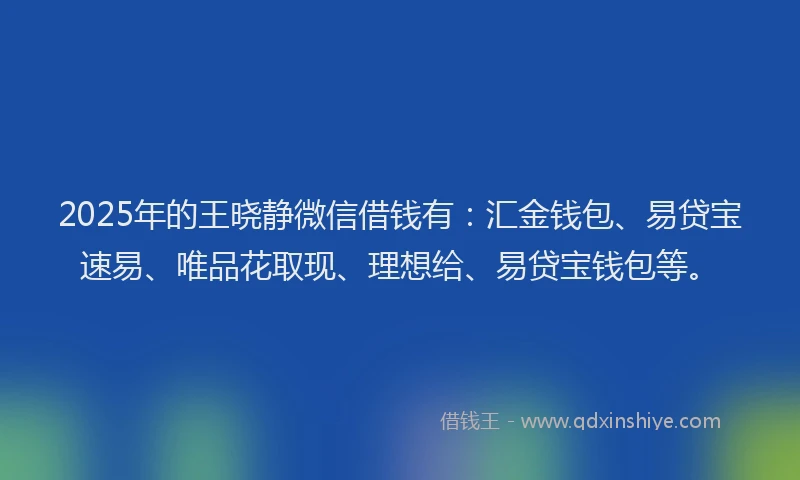 2025年的王晓静微信借钱有：汇金钱包、易贷宝速易、唯品花取现、理想给、易贷宝钱包等。