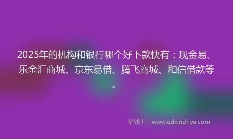 2025年的机构和银行哪个好下款快有：现金易、乐金汇商城、京东易借、腾飞商城、和信借款等。