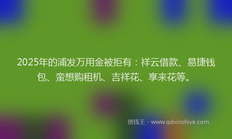 2025年的浦发万用金被拒有：祥云借款、易捷钱包、蛮想购租机、吉祥花、享来花等。