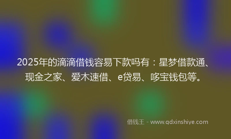 2025年的滴滴借钱容易下款吗有：星梦借款通、现金之家、爱木速借、e贷易、哆宝钱包等。