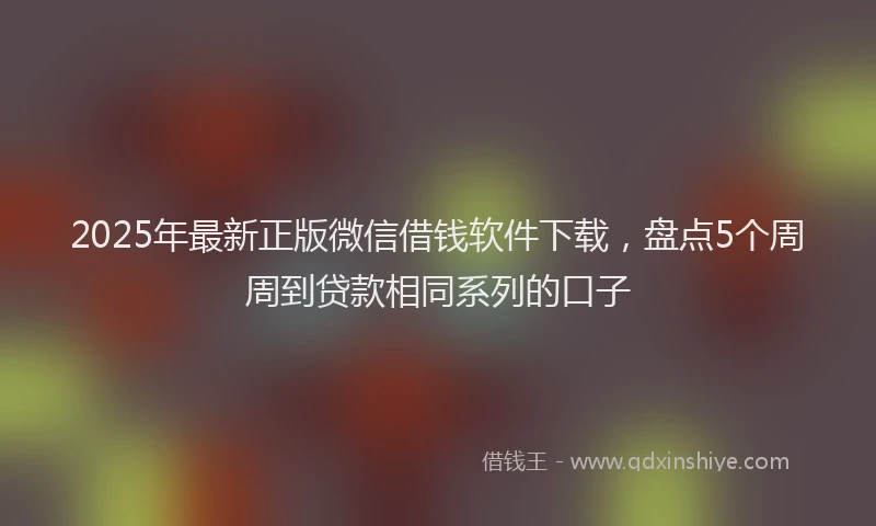 2025年最新正版微信借钱软件下载，盘点5个周周到贷款相同系列的口子
