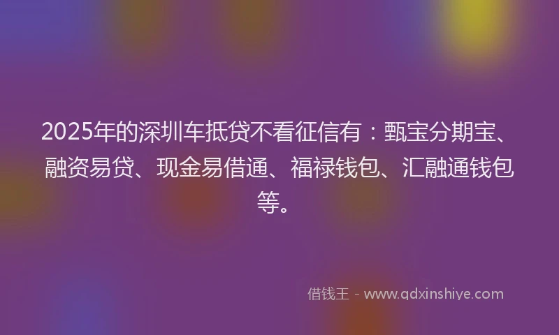 2025年的深圳车抵贷不看征信有：甄宝分期宝、融资易贷、现金易借通、福禄钱包、汇融通钱包等。