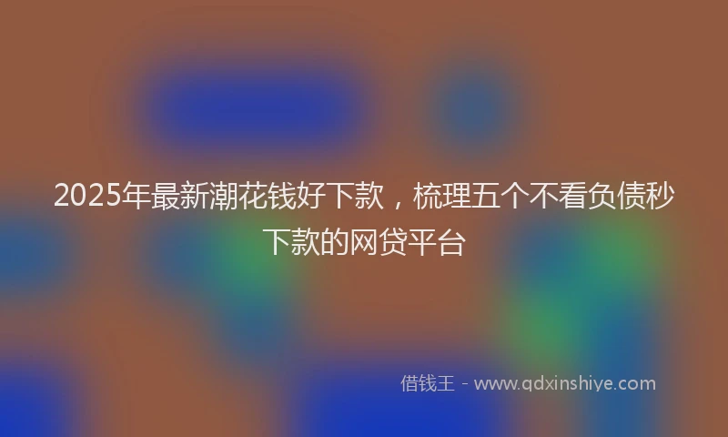 2025年最新潮花钱好下款，梳理五个不看负债秒下款的网贷平台